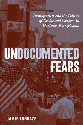 Undocumented Fears: Immigration and the Politics of Divide and Conquer in Hazleton, Pennsylvania by Longazel, Jamie