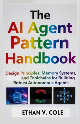 The AI Agent Pattern Handbook: Design Principles, Memory Systems, and Toolchains for Building Robust Autonomous Agents by Cole, Ethan V.