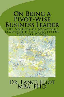 On Being a Pivot-Wise Business Leader: The Secrets of Strategic Leadership For Successful Business Pivots by Eliot, Lance