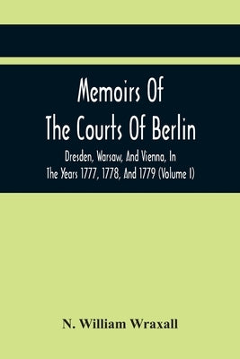 Memoirs Of The Courts Of Berlin, Dresden, Warsaw, And Vienna, In The Years 1777, 1778, And 1779 (Volume I) by William Wraxall, N.