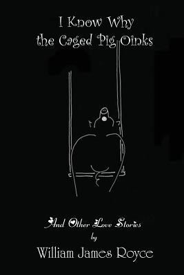 I Know Why the Caged Pig Oinks And Other Love Stories by Royce, William James