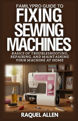 FamilyPro Guide to Fixing Sewing Machines: Basics of Troubleshooting, Repairing, and Maintaining Your Sewing Machine at Home by Allen, Raquel