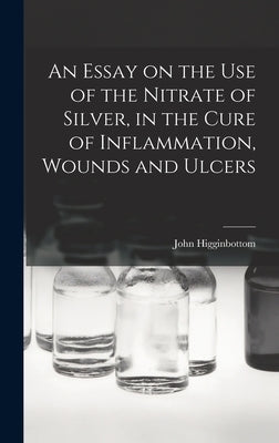 An Essay on the Use of the Nitrate of Silver, in the Cure of Inflammation, Wounds and Ulcers by Higginbottom, John