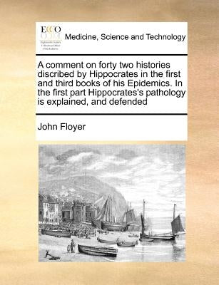 A Comment on Forty Two Histories Discribed by Hippocrates in the First and Third Books of His Epidemics. in the First Part Hippocrates's Pathology Is by Floyer, John