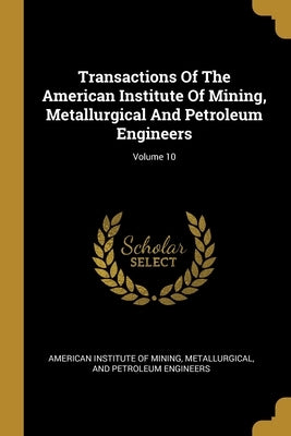 Transactions Of The American Institute Of Mining, Metallurgical And Petroleum Engineers; Volume 10 by American Institute of Mining, Metallurgi