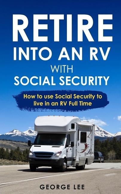 Retire Into an RV with Social Security: How to Use Social Security to Live in an RV Full Time by Lee, George