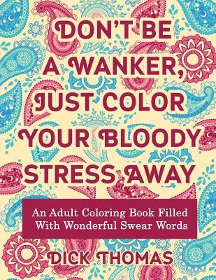 Don't be a Wanker, Just Color Your Bloody Stress Away: An Adult Coloring Book Filled with Wonderful Swear Words by Thomas, Dick