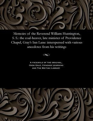 Memoirs of the Reverend William Huntington, S. S.: The Coal-Heaver, Late Minister of Providence Chapel, Gray's Inn Lane: Interspersed with Various Ane by Huntington, William