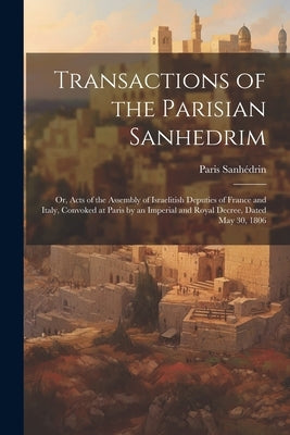 Transactions of the Parisian Sanhedrim: Or, Acts of the Assembly of Israelitish Deputies of France and Italy, Convoked at Paris by an Imperial and Roy by Paris Sanhédrin, 1806
