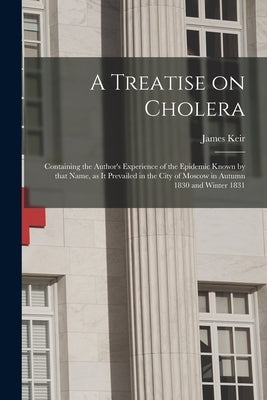 A Treatise on Cholera: Containing the Author's Experience of the Epidemic Known by That Name, as It Prevailed in the City of Moscow in Autumn by Keir, James 1735-1820