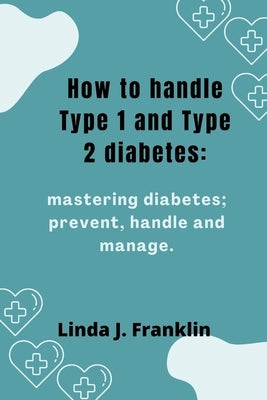 How to handle Type 1 and Type 2 diabetes: Mastering diabetes; prevent, handle and manage by Franklin, Linda J.