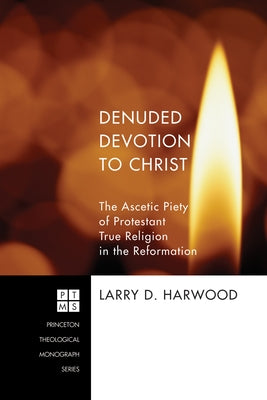 Denuded Devotion to Christ: The Ascetic Piety of Protestant True Religion in the Reformation by Harwood, Larry D.