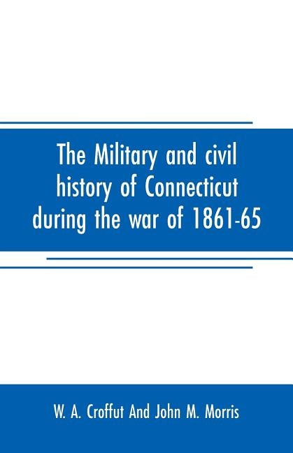 The military and civil history of Connecticut during the war of 1861-65: comprising a detailed account of the various regiments and batteries, through by A. Croffut and John M. Morris, W.