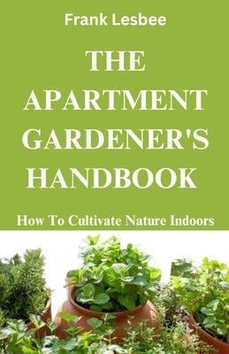 The Apartment Gardener's Handbook: How to cultivate nature indoors by Lesbee, Frank
