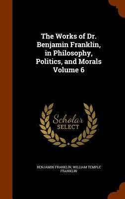 The Works of Dr. Benjamin Franklin, in Philosophy, Politics, and Morals Volume 6 by Franklin, Benjamin
