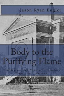 Body to the Purifying Flame: A History of the Missouri Crematory Association, Saint Louis, Missouri by Engler, Jason Ryan