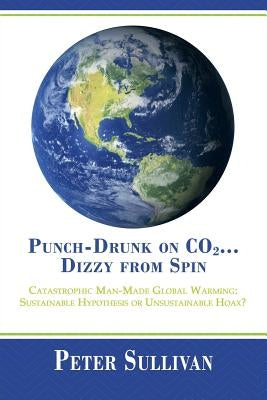 Punch-Drunk on Co2...Dizzy from Spin: Catastrophic Man-Made Global Warming Sustainable Hypothesis or Unsustainable Hoax? by Sullivan, Peter