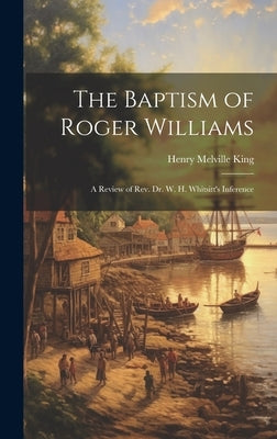 The Baptism of Roger Williams: A Review of Rev. Dr. W. H. Whitsitt's Inference by King, Henry Melville