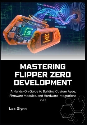 Mastering Flipper Zero Development: A Hands-On Guide to Building Custom Apps, Firmware Modules, and Hardware Integrations in C by Glynn, Lex
