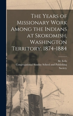 The Years of Missionary Work Among the Indians at Skokomish, Washington Territory. 1874-1884 by Eells, M.