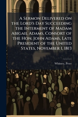 A Sermon Delivered on the Lord's Day Succeeding the Interment of Madam Abigail Adams, Consort of the Hon. John Adams, Late President of the United Sta by Peter, Whitney
