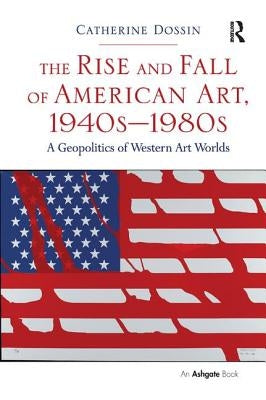 The Rise and Fall of American Art, 1940s-1980s: A Geopolitics of Western Art Worlds by Dossin, Catherine