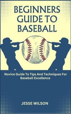 Beginners Guide to Baseball: Novice Guide To Tips And Techniques For Baseball Excellence by Wilson, Jesse
