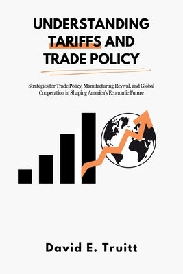Understanding Tariffs and Trade Policy: Strategies for Trade Policy, Manufacturing Revival, and Global Cooperation in Shaping America's Economic Futur by Truitt, David E.
