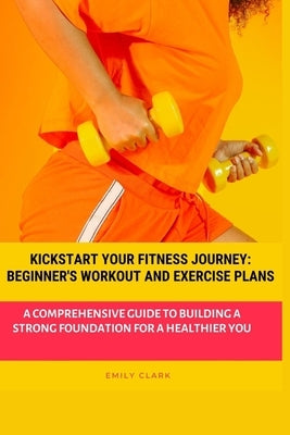 Kickstart Your Fitness Journey: Beginner's Workout and Exercise Plans: A Comprehensive Guide to Building a Strong Foundation for a Healthier You by Clark, Emily