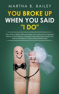 You Broke Up When You Said "I Do": How to Be A Better Wife and Make Your Husband The Happiest Person In the World by Changing These Behavioral Habits by Bailey, Martha B.