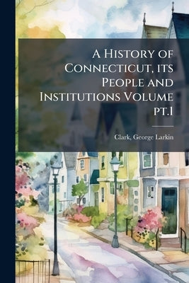 A History of Connecticut, its People and Institutions Volume pt.1 by Clark, George Larkin 1845-1919