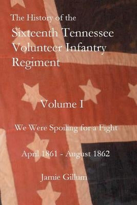The History of the Sixteenth Tennessee Volunteer Infantry Regiment: We Were Spoiling for a Fight by Gillum, Jamie