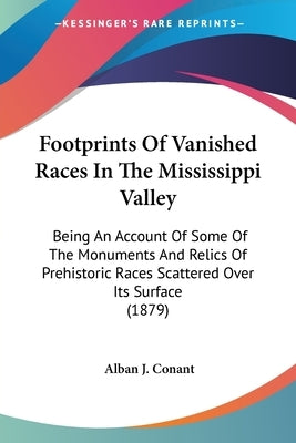 Footprints Of Vanished Races In The Mississippi Valley: Being An Account Of Some Of The Monuments And Relics Of Prehistoric Races Scattered Over Its S by Conant, Alban J.