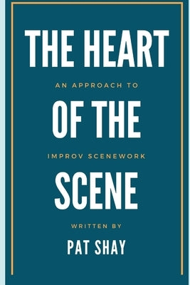 The Heart of the Scene: An Approach to Improv Scenework by Shay, Pat