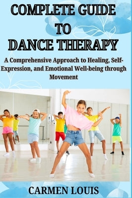 Complete Guide to Dance Therapy: A Comprehensive Approach to Healing, Self-Expression, and Emotional Well-being through Movement by Louis, Carmen