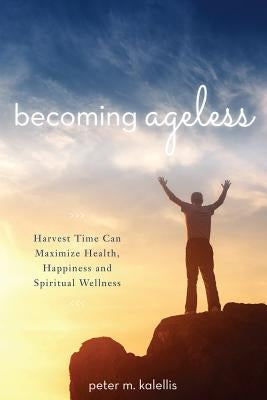 Becoming Ageless Harvest Time Can Maximize Health, Happiness and Spiritual Wellness by Kalellis, Peter