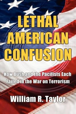 Lethal American Confusion: How Bush and the Pacifists Each Failed in the War on Terrorism by Taylor, William R.