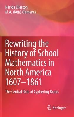 Rewriting the History of School Mathematics in North America 1607-1861: The Central Role of Cyphering Books by Ellerton, Nerida
