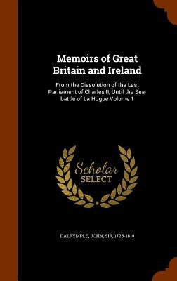 Memoirs of Great Britain and Ireland: From the Dissolution of the Last Parliament of Charles II, Until the Sea-battle of La Hogue Volume 1 by Dalrymple, John