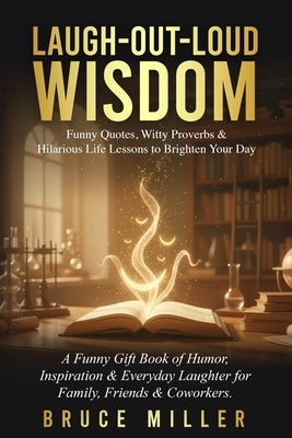 Laugh-Out-Loud Wisdom -- Funny Quotes, Witty Proverbs & Hilarious Life Lessons to Brighten Your Day: A Funny Gift Book of Humor, Inspiration & Everyda by Miller, Bruce
