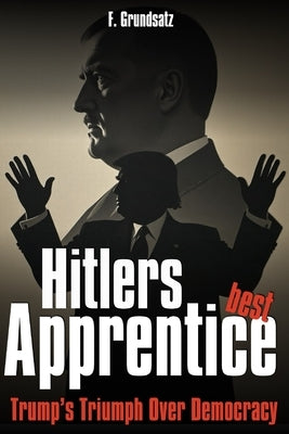 Hitler's best Apprentice: Trump's Triumph Over Democracy by Grundsatz, F.