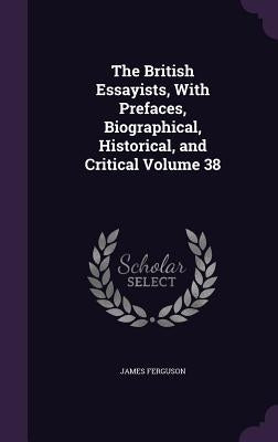 The British Essayists, With Prefaces, Biographical, Historical, and Critical Volume 38 by Ferguson, James