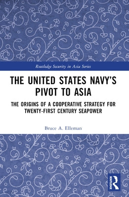 The United States Navy's Pivot to Asia: The Origins of a Cooperative Strategy for Twenty-First Century Seapower by Elleman, Bruce A.