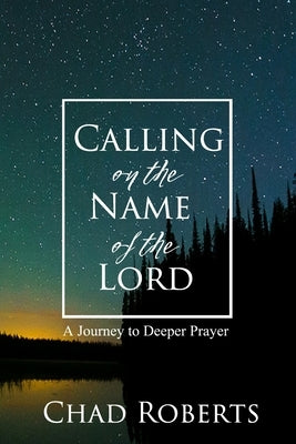 Calling on the Name of the Lord: A Journey to Deeper Prayer by Roberts, Chad