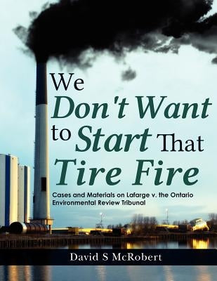 We Don't Want to Start That Tire Fire: Cases and Materials on Lafarge v. the (Ontario) Environmental Review Tribunal (2008) by McRobert, David S.
