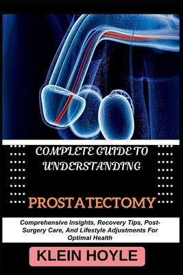 Complete Guide to Understanding Prostatectomy: Comprehensive Insights, Recovery Tips, Post-Surgery Care, And Lifestyle Adjustments For Optimal Health by Hoyle, Klein
