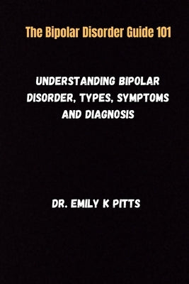 The Bipolar Disorder Guide 101: Understanding Bipolar Disorder, Types, Symptoms, and Diagnosis by Pitts, Emily K.