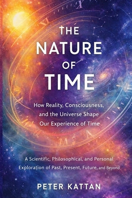 The Nature of Time - How Reality, Consciousness, and the Universe Shape Our Experience of Time: A Scientific, Philosophical, and Personal Exploration by Kattan, Peter I.