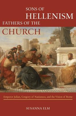 Sons of Hellenism, Fathers of the Church: Emperor Julian, Gregory of Nazianzus, and the Vision of Romevolume 49 by Elm, Susanna