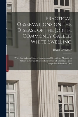 Practical Observations on the Disease of the Joints, Commonly Called White-swelling: With Remarks on Caries, Necrosis, and Scrofulous Abscess, in Whic by Crowther, Bryan 1765-1840